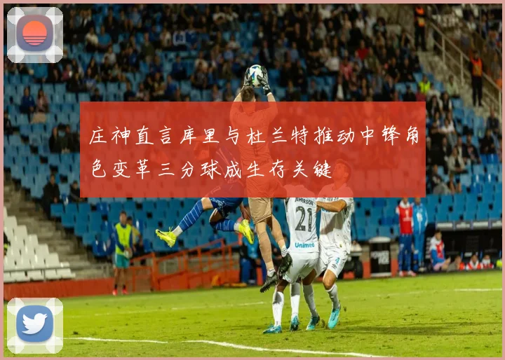庄神直言库里与杜兰特推动中锋角色变革三分球成生存关键