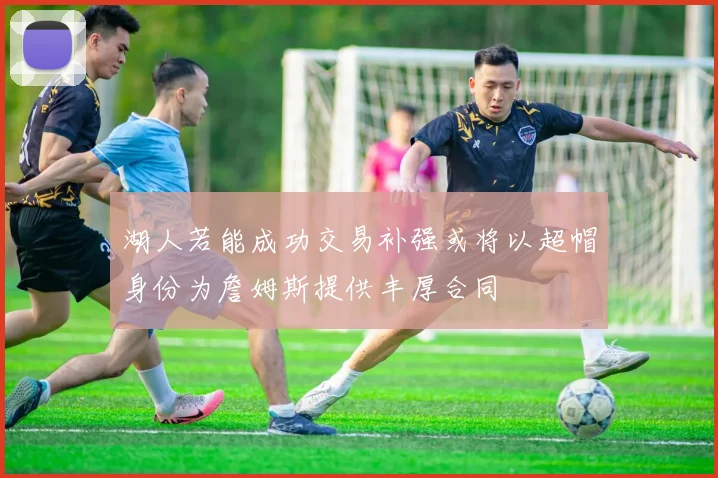 湖人若能成功交易补强或将以超帽身份为詹姆斯提供丰厚合同