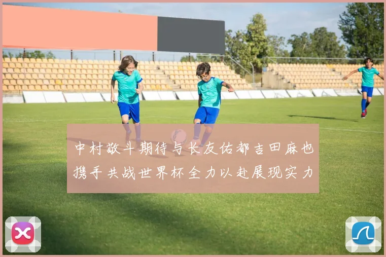 中村敬斗期待与长友佑都吉田麻也携手共战世界杯全力以赴展现实力