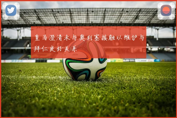 皇马澄清未与奥利塞接触以维护与拜仁良好关系