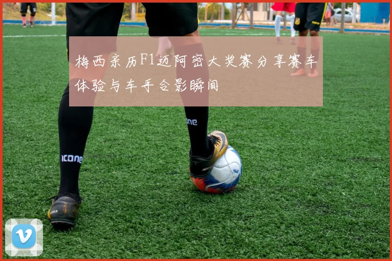梅西亲历F1迈阿密大奖赛分享赛车体验与车手合影瞬间