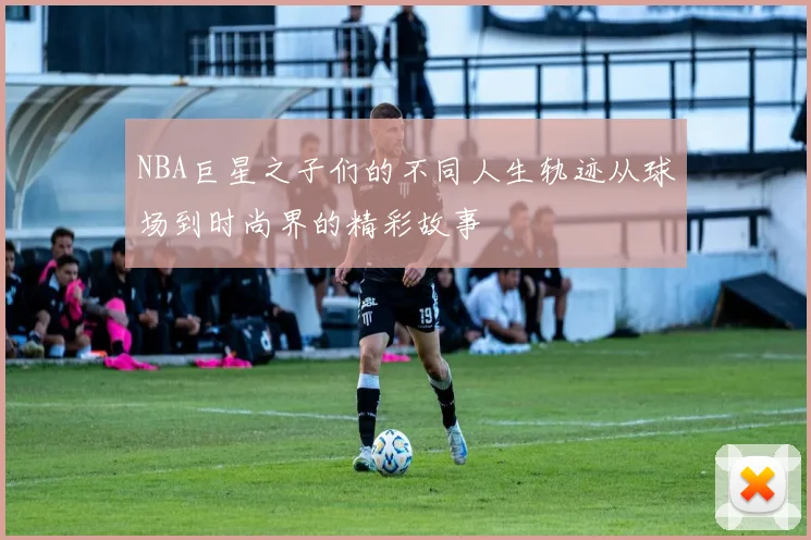 NBA巨星之子们的不同人生轨迹从球场到时尚界的精彩故事