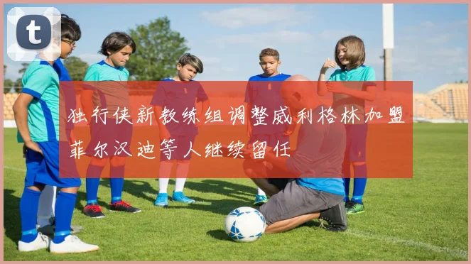 独行侠新教练组调整威利格林加盟菲尔汉迪等人继续留任