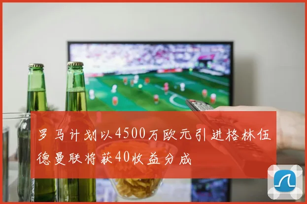 罗马计划以4500万欧元引进格林伍德曼联将获40收益分成