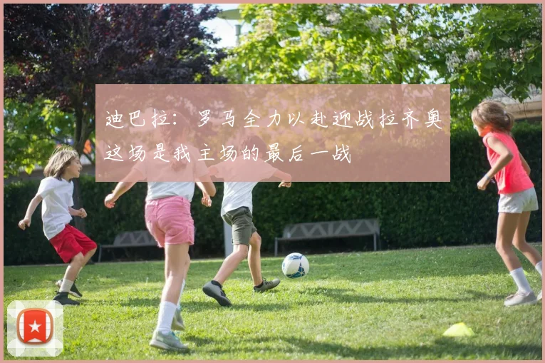 迪巴拉：罗马全力以赴迎战拉齐奥这场是我主场的最后一战