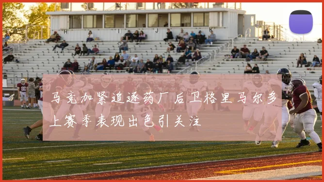 马竞加紧追逐药厂后卫格里马尔多上赛季表现出色引关注
