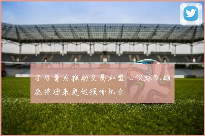 字母哥或推动交易加盟心仪球队雄鹿将迎来更优报价机会