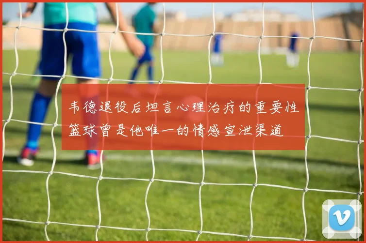 韦德退役后坦言心理治疗的重要性篮球曾是他唯一的情感宣泄渠道