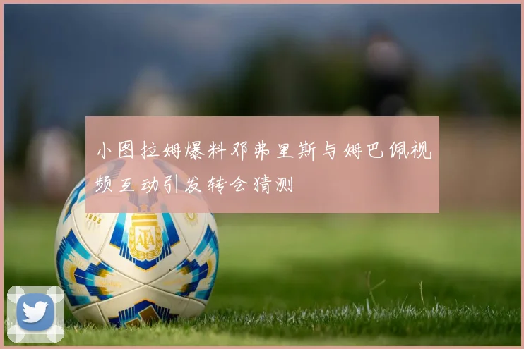 小图拉姆爆料邓弗里斯与姆巴佩视频互动引发转会猜测