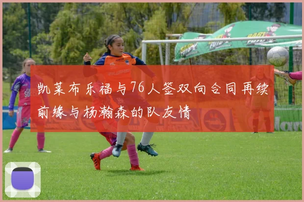 凯莱布乐福与76人签双向合同再续前缘与杨瀚森的队友情