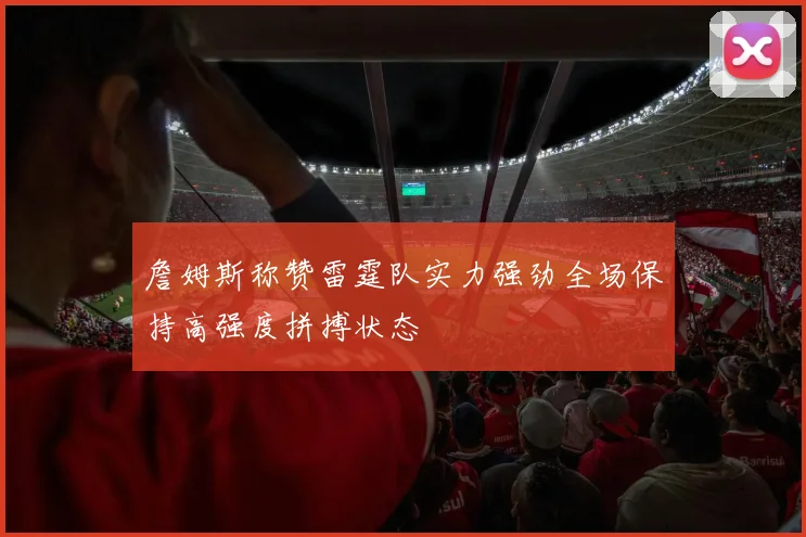 詹姆斯称赞雷霆队实力强劲全场保持高强度拼搏状态