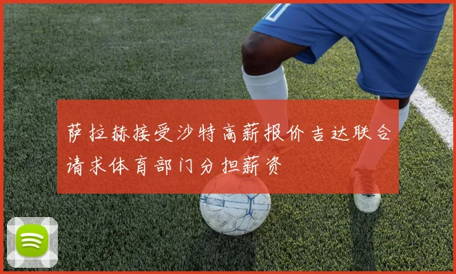 萨拉赫接受沙特高薪报价吉达联合请求体育部门分担薪资