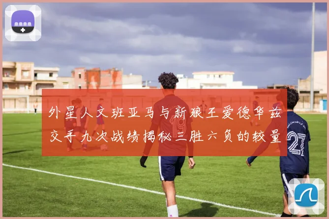 外星人文班亚马与新狼王爱德华兹交手九次战绩揭秘三胜六负的较量分析
