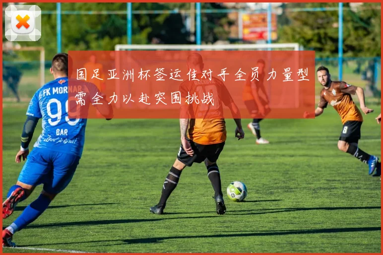 国足亚洲杯签运佳对手全员力量型需全力以赴突围挑战