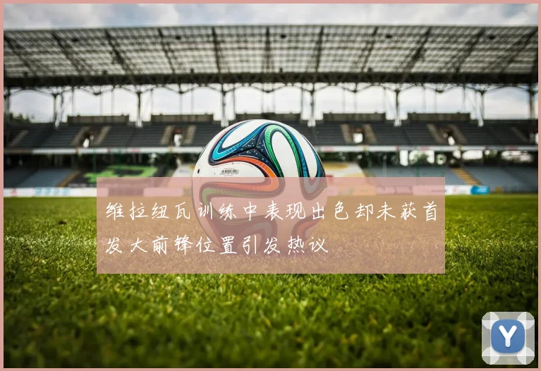 维拉纽瓦训练中表现出色却未获首发大前锋位置引发热议
