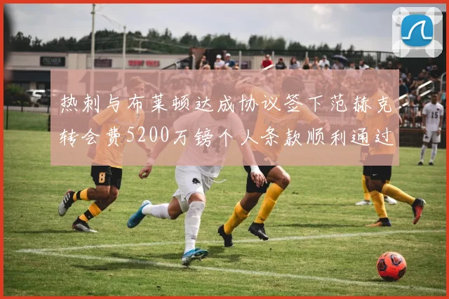 热刺与布莱顿达成协议签下范赫克转会费5200万镑个人条款顺利通过
