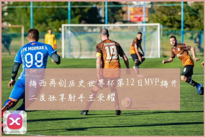 梅西再创历史世界杯第12日MVP梅开二度独享射手王荣耀