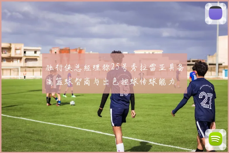 独行侠总经理称25号秀拉雷亚具备高篮球智商与出色控球传球能力