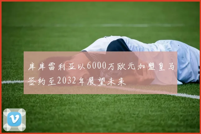 库库雷利亚以6000万欧元加盟皇马签约至2032年展望未来