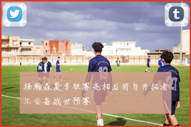 杨瀚森夏季联赛亮相后将与开拓者汇合备战世预赛